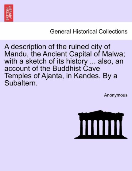 A Description of the Ruined City of Mandu  the Ancient Capital of Malwa; With a Sketch of Its History ... Also  an Account of the Buddhist Cave Temples of Ajanta  in Kandes. by a Subaltern.