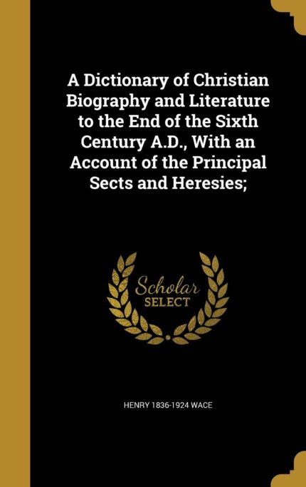 A Dictionary of Christian Biography and Literature to the End of the Sixth Century A.D. with an Account of the Principal Sects and Heresies;