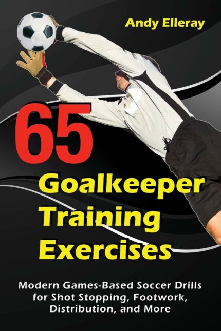 65 Goalkeeper Training Exercises: Modern Games-Based Soccer Drills for Shot Stopping  Footwork  Distribution  and More