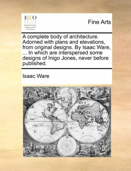 A Complete Body of Architecture. Adorned with Plans and Elevations  from Original Designs. by Isaac Ware  ... in Which Are Interspersed Some Designs of Inigo Jones  Never Before Published.