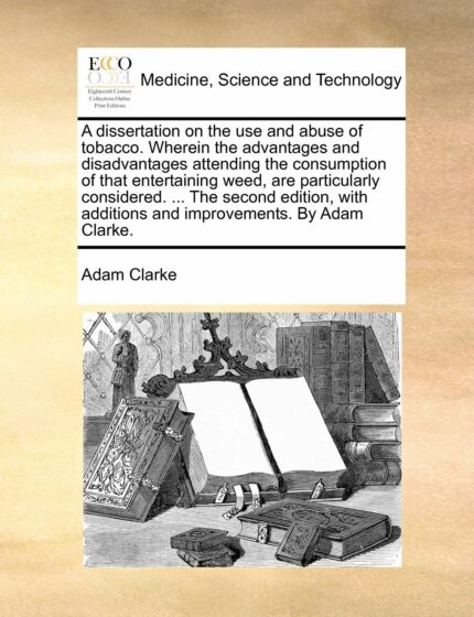 A Dissertation on the Use and Abuse of Tobacco. Wherein the Advantages and Disadvantages Attending the Consumption of That Entertaining Weed  Are ... Additions and Improvements. by Adam Clarke.